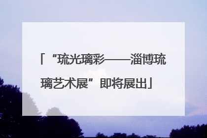 “琉光璃彩——淄博琉璃艺术展”即将展出