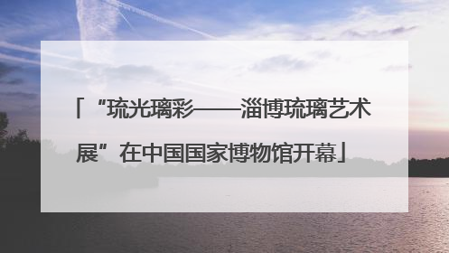 “琉光璃彩——淄博琉璃艺术展”在中国国家博物馆开幕