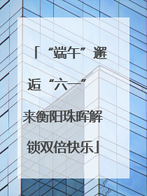 “端午”邂逅“六一” 来衡阳珠晖解锁双倍快乐