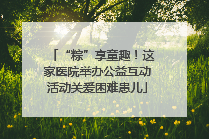 “粽”享童趣！这家医院举办公益互动活动关爱困难患儿