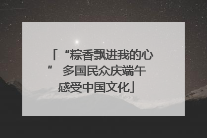 “粽香飘进我的心” 多国民众庆端午感受中国文化