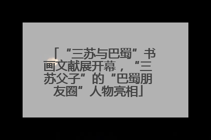 “三苏与巴蜀”书画文献展开幕，“三苏父子”的“巴蜀朋友圈”人物亮相
