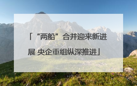 “两船”合并迎来新进展 央企重组纵深推进