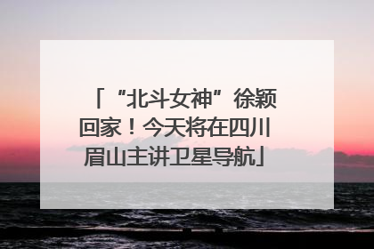 “北斗女神”徐颖回家！今天将在四川眉山主讲卫星导航