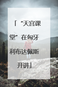 “天宫课堂”在匈牙利布达佩斯开讲