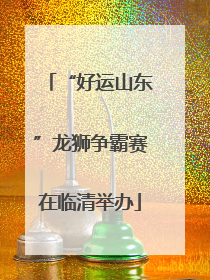 “好运山东”龙狮争霸赛在临清举办