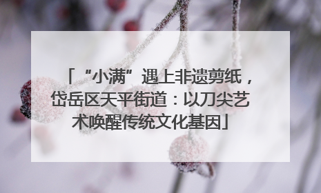 “小满”遇上非遗剪纸，岱岳区天平街道：以刀尖艺术唤醒传统文化基因