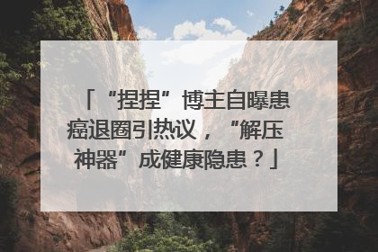 “捏捏”博主自曝患癌退圈引热议，“解压神器”成健康隐患？