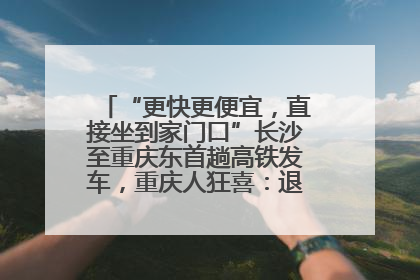 “更快更便宜，直接坐到家门口”长沙至重庆东首趟高铁发车，重庆人狂喜：退了票也要坐