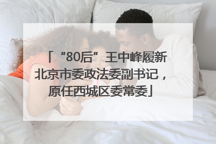“80后”王中峰履新北京市委政法委副书记，原任西城区委常委