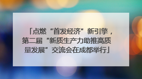点燃“首发经济”新引擎，第二届“新质生产力助推高质量发展”交流会在成都举行