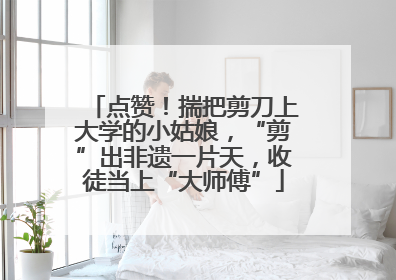 点赞！揣把剪刀上大学的小姑娘，“剪”出非遗一片天，收徒当上“大师傅”