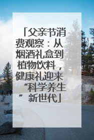 父亲节消费观察：从烟酒礼盒到植物饮料，健康礼迎来“科学养生”新世代