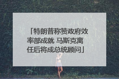 特朗普称赞政府效率部成就 马斯克离任后将成总统顾问