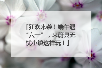 狂欢来袭！端午遇“六一”，来蔚县无忧小镇这样玩！