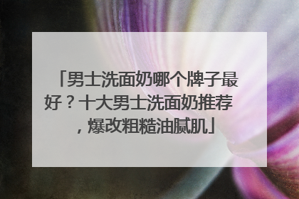 男士洗面奶哪个牌子最好？十大男士洗面奶推荐，爆改粗糙油腻肌