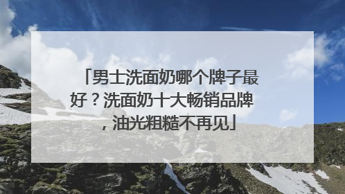 男士洗面奶哪个牌子最好？洗面奶十大畅销品牌，油光粗糙不再见