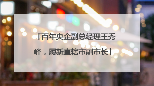 百年央企副总经理王秀峰，履新直辖市副市长