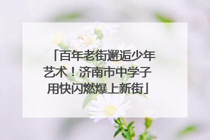 百年老街邂逅少年艺术！济南市中学子用快闪燃爆上新街