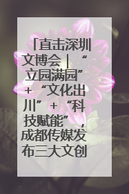 直击深圳文博会｜“立园满园”+“文化出川”+“科技赋能”，成都传媒发布三大文创领域合作清单