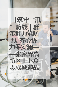 筑牢“汛”防线｜群策群力筑防线 齐心协力保安澜——张家界高新区上下众志成城迎战汛情