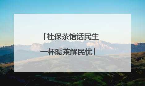 社保茶馆话民生 一杯暖茶解民忧