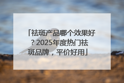 祛斑产品哪个效果好？2025年度热门祛斑品牌，平价好用
