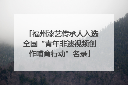 福州漆艺传承人入选全国“青年非遗视频创作哺育行动”名录