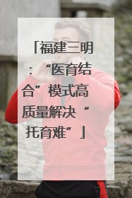 福建三明：“医育结合”模式高质量解决“托育难”