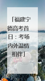 福建宁德高考首日：考场内外温情相伴
