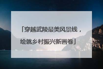 穿越武陵最美风景线，绘就乡村振兴新画卷