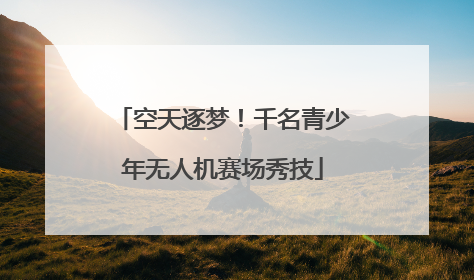 空天逐梦！千名青少年无人机赛场秀技