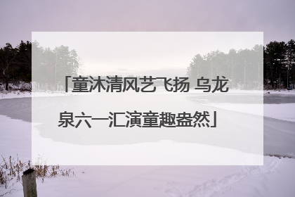 童沐清风艺飞扬 乌龙泉六一汇演童趣盎然