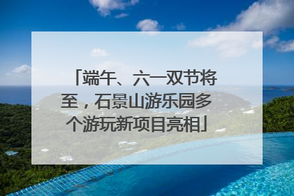 端午、六一双节将至，石景山游乐园多个游玩新项目亮相