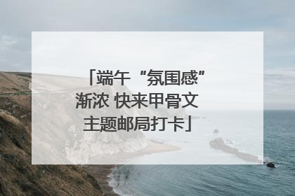 端午“氛围感”渐浓 快来甲骨文主题邮局打卡