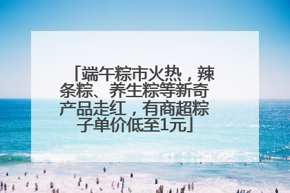 端午粽市火热，辣条粽、养生粽等新奇产品走红，有商超粽子单价低至1元