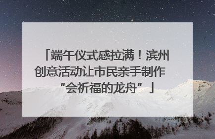 端午仪式感拉满！滨州创意活动让市民亲手制作“会祈福的龙舟”