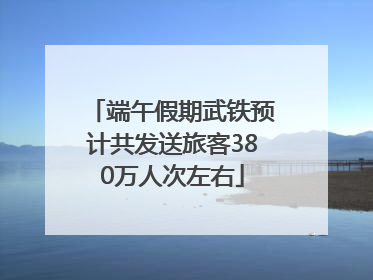 端午假期武铁预计共发送旅客380万人次左右