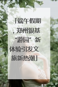 端午假期，郑州银基“游园”新体验引发文旅新热潮