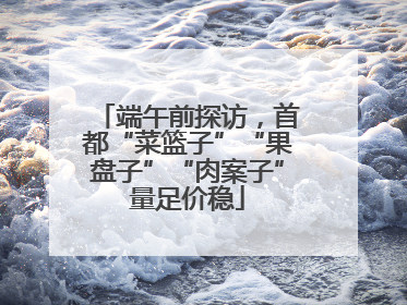 端午前探访，首都“菜篮子”“果盘子”“肉案子”量足价稳