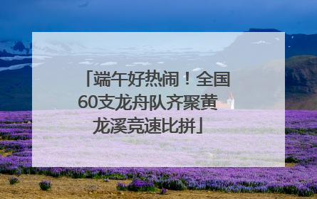 端午好热闹！全国60支龙舟队齐聚黄龙溪竞速比拼