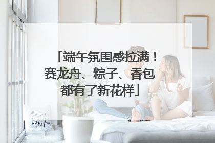 端午氛围感拉满！赛龙舟、粽子、香包都有了新花样
