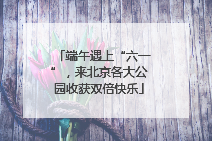 端午遇上“六一”，来北京各大公园收获双倍快乐
