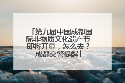 第九届中国成都国际非物质文化遗产节即将开幕，怎么去？成都交警提醒