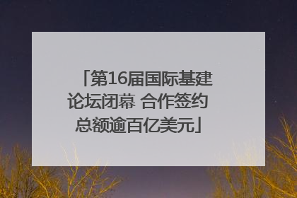 第16届国际基建论坛闭幕 合作签约总额逾百亿美元