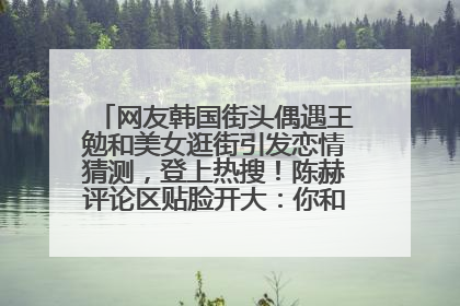 网友韩国街头偶遇王勉和美女逛街引发恋情猜测，登上热搜！陈赫评论区贴脸开大：你和谁逛街？我也想知道