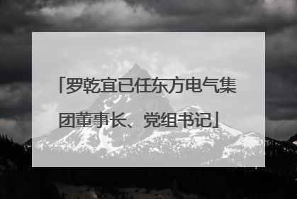 罗乾宜已任东方电气集团董事长、党组书记