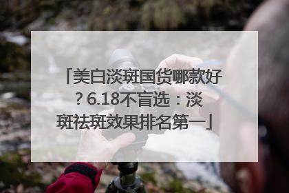 美白淡斑国货哪款好？6.18不盲选：淡斑祛斑效果排名第一