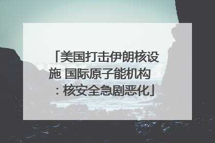美国打击伊朗核设施 国际原子能机构：核安全急剧恶化