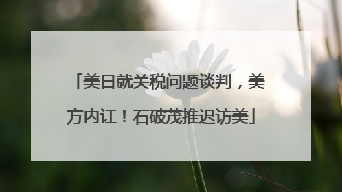 美日就关税问题谈判，美方内讧！石破茂推迟访美